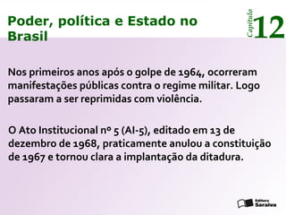 Poder, política e Estado no
Brasil 12
Capítulo
Nos primeiros anos após o golpe de 1964, ocorreram
manifestações públicas contra o regime militar. Logo
passaram a ser reprimidas com violência.
O Ato Institucional nº 5 (AI-5), editado em 13 de
dezembro de 1968, praticamente anulou a constituição
de 1967 e tornou clara a implantação da ditadura.
Poder, política e Estado no
Brasil 12
Capítulo
 