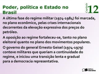 Poder, política e Estado no
Brasil 12
Capítulo
A última fase do regime militar (1974-1984) foi marcada,
no plano econômico, pelas crises internacionais
decorrentes da elevação expressiva dos preços do
petróleo.
A oposição ao regime fortaleceu-se, tanto no plano
eleitoral quanto no plano dos movimentos populares.
O governo do general Ernesto Geisel (1974-1979)
conteve militares que queriam a continuidade do
regime, e iniciou uma transição lenta e gradual
para a democracia representativa.
Poder, política e Estado no
Brasil 12
Capítulo
 