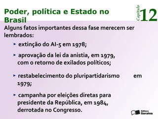 Poder, política e Estado no
Brasil 12
Capítulo
Alguns fatos importantes dessa fase merecem ser
lembrados:
restabelecimento do pluripartidarismo em
1979;
extinção do AI-5 em 1978;
aprovação da lei da anistia, em 1979,
com o retorno de exilados políticos;
campanha por eleições diretas para
presidente da República, em 1984,
derrotada no Congresso.
Poder, política e Estado no
Brasil 12
Capítulo
 