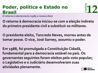 Poder, política e Estado no
Brasil 12
Capítulo
O retorno à democracia iniciou-se com a eleição indireta
do primeiro presidente civil a substituir os militares.
O retorno à democracia (1985 a nossos dias)
Em 1988, foi promulgada a Constituição Cidadã,
fundamental para a democracia estável no país. Os
governantes seguintes foram eleitos pelo voto popular;
o Legislativo e o Judiciário desenvolveram suas
atividades plenamente.
O presidente eleito, Tancredo Neves, morreu antes de
tomar posse. O vice, José Sarney, assumiu o poder.
Poder, política e Estado no
Brasil 12
Capítulo
 