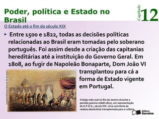 Poder, política e Estado no
Brasil 12
Capítulo
Entre 1500 e 1822, todas as decisões políticas
relacionadas ao Brasil eram tomadas pelo soberano
português. Foi assim desde a criação das capitanias
hereditárias até a instituição do Governo Geral. Em
1808, ao fugir de Napoleão Bonaparte, Dom João VI
O Estado até o fim do século XIX
O beija-mão real no Rio de Janeiro durante o
período joanino (1808-1822), em representação
de A.P.D.G., século XIX. Uma cerimônia da
realeza absolutista transplantada para a colônia.
FundaçãoBibliotecaNacional,RiodeJaneiro
transplantou para cá a
forma de Estado vigente
em Portugal.
 