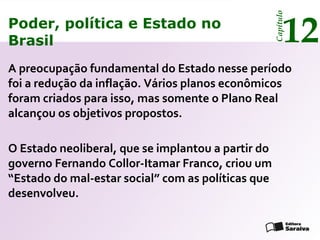 Poder, política e Estado no
Brasil 12
Capítulo
A preocupação fundamental do Estado nesse período
foi a redução da inflação. Vários planos econômicos
foram criados para isso, mas somente o Plano Real
alcançou os objetivos propostos.
O Estado neoliberal, que se implantou a partir do
governo Fernando Collor-Itamar Franco, criou um
“Estado do mal-estar social” com as políticas que
desenvolveu.
Poder, política e Estado no
Brasil 12
Capítulo
 
