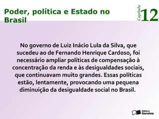 Poder, política e Estado no
Brasil 12
Capítulo
No governo de Luiz Inácio Lula da Silva, que
sucedeu ao de Fernando Henrique Cardoso, foi
necessário ampliar políticas de compensação à
concentração da renda e às desigualdades sociais,
que continuavam muito grandes. Essas políticas
estão, lentamente, provocando uma pequena
diminuição da desigualdade social no Brasil.
Poder, política e Estado no
Brasil 12
Capítulo
 