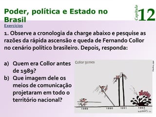 Poder, política e Estado no
Brasil 12
Capítulo
Exercícios
1. Observe a cronologia da charge abaixo e pesquise as
razões da rápida ascensão e queda de Fernando Collor
no cenário político brasileiro. Depois, responda:
a) Quem era Collor antes
de 1989?
b) Que imagem dele os
meios de comunicação
projetaram em todo o
território nacional?
Claudius,1992
Poder, política e Estado no
Brasil 12
Capítulo
 
