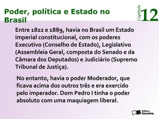 Poder, política e Estado no
Brasil 12
Capítulo
No entanto, havia o poder Moderador, que
ficava acima dos outros três e era exercido
pelo imperador. Dom Pedro I tinha o poder
absoluto com uma maquiagem liberal.
Poder, política e Estado no
Brasil 12
Capítulo
Entre 1822 e 1889, havia no Brasil um Estado
imperial constitucional, com os poderes
Executivo (Conselho de Estado), Legislativo
(Assembleia Geral, composta do Senado e da
Câmara dos Deputados) e Judiciário (Supremo
Tribunal de Justiça).
 