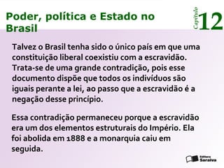 Poder, política e Estado no
Brasil 12
Capítulo
Talvez o Brasil tenha sido o único país em que uma
constituição liberal coexistiu com a escravidão.
Trata-se de uma grande contradição, pois esse
documento dispõe que todos os indivíduos são
iguais perante a lei, ao passo que a escravidão é a
negação desse princípio.
Essa contradição permaneceu porque a escravidão
era um dos elementos estruturais do Império. Ela
foi abolida em 1888 e a monarquia caiu em
seguida.
Poder, política e Estado no
Brasil 12
Capítulo
 
