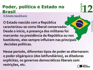 005aaaaasddsdPoder, política e Estado no
Brasil 12
Capítulo
O Estado republicano
Thinkstock/GettyImages
Nesse período, diferentes tipos de poder se alternaram:
o poder oligárquico (dos latifundiários), as ditaduras
explícitas, os governos democráticos liberais com
restrições, etc.
O Estado nascido com a República
caracterizou-se como liberal conservador.
Desde o início, a presença dos militares foi
marcante: na presidência da República ou nos
bastidores, eles sempre influíram nas principais
decisões políticas.
Poder, política e Estado no
Brasil 12
Capítulo
 