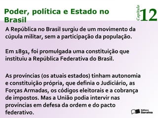 Poder, política e Estado no
Brasil 12
Capítulo
Em 1891, foi promulgada uma constituição que
instituiu a República Federativa do Brasil.
Poder, política e Estado no
Brasil 12
Capítulo
A República no Brasil surgiu de um movimento da
cúpula militar, sem a participação da população.
As províncias (os atuais estados) tinham autonomia
e constituição própria, que definia o Judiciário, as
Forças Armadas, os códigos eleitorais e a cobrança
de impostos. Mas a União podia intervir nas
províncias em defesa da ordem e do pacto
federativo.
 