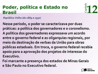 Poder, política e Estado no
Brasil 12
Capítulo
República Velha (de 1889 a 1930)
Nesse período, o poder se caracterizava por duas
práticas: a política dos governadores e o coronelismo.
A política dos governadores expressava um acordo
entre o governo federal e as oligarquias regionais, por
meio da destinação de verbas da União para obras
públicas estaduais. Em troca, o governo federal recebia
apoio para a aprovação dos projetos de interesse do
Executivo.
Foi marcante a presença dos estados de Minas Gerais
e São Paulo no Executivo federal.
Poder, política e Estado no
Brasil 12
Capítulo
 
