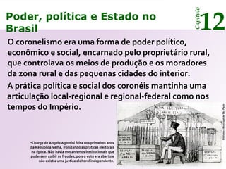 Poder, política e Estado no
Brasil 12
Capítulo
O coronelismo era uma forma de poder político,
econômico e social, encarnado pelo proprietário rural,
que controlava os meios de produção e os moradores
da zona rural e das pequenas cidades do interior.
•Charge de Angelo Agostini feita nos primeiros anos
da República Velha, ironizando as práticas eleitorais
na época. Não havia mecanismos institucionais que
pudessem coibir as fraudes, pois o voto era aberto e
não existia uma justiça eleitoral independente.
BibliotecaMunicipaldeSãoPaulo
A prática política e social dos coronéis mantinha uma
articulação local-regional e regional-federal como nos
tempos do Império.
Poder, política e Estado no
Brasil 12
Capítulo
 