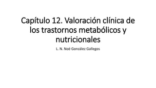 Capítulo 12. Valoración clínica de
los trastornos metabólicos y
nutricionales
L. N. Noé González Gallegos
 