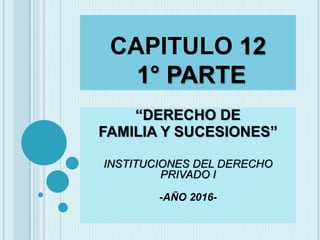 CAPITULO 12
1° PARTE
“DERECHO DE
FAMILIA Y SUCESIONES”
INSTITUCIONES DEL DERECHO
PRIVADO I
-AÑO 2016-
 