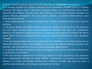 Entre as características do sistema da ONU descritas por David Held, destacamos:
1. O mundo consiste em Estados soberanos que, entretanto, mantêm entre si relações
próximas. Em alguns casos, indivíduos ou grupos podem ser reconhecidos como atores
legítimos nas relações internacionais. Isso acontece, por exemplo, quando indivíduos ou
grupos étnicos perseguidos em seus países apelam a tratados internacionais para
defender seus direitos.
2. Povos oprimidos por impérios coloniais têm o direito de determinarem seus próprios
destinos.
3. Há alguns valores que devem limitar a ação dos Estados. O uso da força em situações
em que esses valores sejam escandalosamente violados não deve ser considerado
legítimo. Por exemplo, o genocídio, isto é, o assassinato em massa dos membros de algum
grupo étnico (como os nazistas fizeram com os judeus) é proibido em toda e qualquer
situação.
4. Há uma preocupação maior com o bem-estar dos indivíduos e um esforço para que os
diferentes Estados tratem seus cidadãos de acordo com alguns padrões mínimos (por
exemplo, não submetendo minorias étnicas a situações degradantes).
5. O objetivo do sistema é garantir a paz e o progresso dos valores e direitos fundamentais
reconhecidos como válidos.
A ONU tem diversos organismos e fundos que atuam em áreas específicas. Dois exemplos
são a Organização Mundial de Saúde (OMS), fundamental no combate às epidemias
globais, e o Fundo das Nações Unidas para a Infância (Unicef), que atua no apoio a
políticas pela educação, alimentação e proteção de crianças.
 