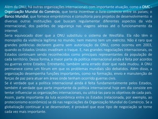Além da ONU, há outras organizações internacionais com importante atuação, como a OMC -
Organização Mundial do Comércio, que tenta incentivar o livre-comércio entre os países; o
Banco Mundial, que fornece empréstimos e consultoria para projetos de desenvolvimento: e
diversas outras instituições que buscam regulamentar diferentes aspectos da vida
internacional, dos padrões de segurança nas viagens aéreas até o funcionamento da
internet.
Seria equivocado dizer que a ONU substituiu o sistema de Westfália. Ela não têm o
monopólio da violência legítima no mundo; nem mesmo tem um exército. Não é raro que
grandes potências declarem guerra sem autorização da ONU, como ocorreu em 2003,
quando os Estados Unidos invadiram o Iraque. E, nas grandes negociações internacionais, os
Estados continuam sendo reconhecidos como principais representantes da população de
cada território. Dessa forma, a maior parte da política internacional ainda é feita por acordos
ou guerras entre Estados. Entretanto, também seria errado dizer que nada mudou. A ONU
permanece como um fórum em que os problemas mundiais são debatidos. Além disso, a
organização desempenha funções importantes, como na formação, envio e manutenção de
forças de paz para atuar em áreas onde tenham ocorrido guerras civis.
Se é verdade que a política internacional ainda é feita fundamentalmente pelos Estados,
também é verdade que parte importante da política internacional hoje em dia consiste em
tentar influenciar as organizações internacionais, ou utilizá-las para os objetivos de cada país.
Assim, parte importante da luta econômica entre os Estados (relacionada, por exemplo, ao
protecionismo econômico) se dá nas negociações da Organização Mundial do Comércio. Se a
globalização continuar a se desenvolver, é provável que esse tipo de negociação se torne
cada vez mais importante.
 