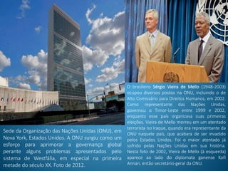 Sede da Organização das Nações Unidas (ONU), em
Nova York, Estados Unidos. A ONU surgiu como um
esforço para aprimorar a governança global
perante alguns problemas apresentados pelo
sistema de Westfália, em especial na primeira
metade do século XX. Foto de 2012.
O brasileiro Sérgio Vieira de Mello (1948-2003)
ocupou diversos postos na ONU, incluindo o de
Alto Comissário para Direitos Humanos, em 2002.
Como representante das Nações Unidas,
governou o Timor-Leste entre 1999 e 2002,
enquanto esse país organizava suas primeiras
eleições. Vieira de Mello morreu em um atentado
terrorista no Iraque, quando era representante da
ONU naquele país, que acabara de ser invadido
pelos Estados Unidos. Foi o maior atentado já
sofrido pelas Nações Unidas em sua história.
Nesta foto de 2002, Vieira de Mello (à esquerda)
aparece ao lado do diplomata ganense Kofi
Annan, então secretário-geral da ONU.
 