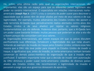 Há, enfim, uma última razão pela qual as organizações internacionais são
importantes: elas são um espaço para que os diferentes países legitimem seu
poder no cenário internacional. O especialista em relações internacionais norte-
americano Joseph Nye Jr. (1937-) criou o conceito de poder suave para descrever a
capacidade que os países têm de atrair aliados por meio de seus valores e de sua
legitimidade. Por exemplo, muitos adversários dos Estados Unidos não apoiam a
rede terrorista Al-Qaeda (que periodicamente realiza atentados contra alvos dos
Estados Unidos e de seus aliados) por rejeitar os valores religiosos
fundamentalistas que ela defende. Podemos dizer, portanto, que a Al-Qaeda tem
um poder suave bastante limitado: muitas pessoas que poderiam se aliar a ela não
o fazem porque não concordam com seus valores.
As Organizações Internacionais, por serem espaços em que os países discutem
pacificamente suas diferenças, fortalecem a legitimidade dos que nelas atuam.
Voltando ao exemplo da invasão do Iraque pelos Estados Unidos: embora esse fato
mostre que a ONU não teve poder para impedir os Estados Unidos de invadir o
Iraque, é significativo que, antes da invasão, os norte-americanos tenham tentado
convencer os demais países-membros da organização de que a invasão seria
justificável. É também importante notar que a decisão de invadir sem autorização
da ONU diminuiu o poder suave norte-americano: cidadãos de diversos países
aliados aos Estados Unidos não reconheceram a legitimidade da invasão e
passaram a exigir que seus governos deixassem de apoiá-los.
 