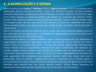 3 - A GLOBALIZAÇÃO E O ESTADO
Alguns autores, como Jessica T. Mathews (1946-) e Zygmunt Bauman (1925-), consideram que a
globalização diminui consideravelmente o poder dos diferentes Estados. Há duas maneiras
principais pelas quais a globalização pode enfraquecer o Estado moderno. Em primeiro lugar,
como vimos, porque os problemas globais não podem ser resolvidos por nenhum Estado
sozinho. Nem mesmo os Estados Unidos podem, por exemplo, invadir a China e obrigar todos
os chineses a parar de usar automóveis para resolver os problemas ambientais do mundo.
Menos provável ainda é que algum outro país consiga invadir os Estados Unidos para fazer a
mesma coisa.
Assim, os Estados precisam se organizar entre si para lidar com problemas globais como os
que vimos até aqui. Em algum grau, a constituição das organizações internacionais leva a uma
perda de soberania dos diferentes Estados.
Como seria de esperar, os Estados preferem ceder o mínimo possível de suas soberanias às
organizações internacionais, até porque não têm garantias de que os demais vão fazer o
mesmo. Essa é a principal razão para a fraqueza de diversas organizações internacionais.
Porém, mesmo que as organizações internacionais sejam substituídas, por exemplo, por
acordos isolados entre os países, esses acordos se tornarão cada vez mais comuns, o que,
novamente, levará cada Estado a ceder um pouco (ou muito, dependendo de sua força) em
cada negociação. Há, entretanto, uma segunda maneira, bem mais visível, pela qual a
globalização afeta os Estados: a globalização diminui a liberdade para o Estado regular a
economia de seu território. Nesse processo, as empresas multinacionais ganharam muito mais
liberdade para escolher em que países querem investir. Muitas dessas empresas se
fortaleceram tanto que hoje têm orçamentos maiores do que o de vários países.
 