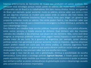 Falamos anteriormente de fabricantes de roupas que produzem em países asiáticos. Eles
adotaram essa estratégia porque nesses países os salários são muito baixos (inclusive se
comparados aos do Brasil) e os trabalhadores têm bem menos direitos. Assim, se o governo
do Brasil, por exemplo, quiser aumentar muito os salários, precisa saber que corre o risco
de que algumas empresas se mudem para países onde os salários são mais baixos. Em
última análise, os eleitores brasileiros ficam menos livres para eleger um governo que
proponha aumentar muito os salários. Eles ainda podem fazê-lo, mas deveriam saber que
sua escolha traz o risco de que o investimento estrangeiro no Brasil diminua e, portanto, de
que o desemprego cresça.
Para fornecer aos cidadãos boas escolas públicas, hospitais públicos, uma polícia eficiente,
entre outros serviços, o Estado precisa de dinheiro. Esse dinheiro vem dos impostos
cobrados dos cidadãos e das empresas que atuam em seu território. Mas, como você deve
imaginar, as empresas preferem investir onde pagam menos impostos e assim terem uma
parcela maior de seu lucro. Se o governo da Argentina, por exemplo, quiser oferecer
políticas sociais mais generosas e precisar aumentar muito os impostos, algumas empresas
podem preferir investir em outro país. Em última análise, os eleitores argentinos ficam
menos livres para escolher um governo que queira oferecer políticas sociais mais generosas.
Ainda podem fazê-lo, mas precisam saber que sua escolha terá riscos.
Assim, surge o risco real de que, com a globalização, diminua a possibilidade de escolha
democrática. Como disse o sociólogo polonês Zygmunt Bauman, o Estado passa a ter dois
papéis econômicos: evitar medidas que mexam demais com a economia e ajudar as pessoas
que venham a sofrer as piores consequências da globalização (como o desemprego causado
pela concorrência de produtos importados).
 