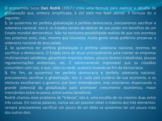 O economista turco Dani Rodrik (1957-) criou uma fórmula para explicar o desafio da
globalização que, embora simplificada, é útil para nos fazer pensar. A fórmula diz o
seguinte:
1. Se quisermos ter perfeita globalização e perfeita democracia, precisaremos sacrificar a
soberania nacional. Isto é, os Estados teriam de abdicar de seu poder em benefício de um
Estado mundial democrático. Não há nenhuma possibilidade realista de que isso aconteça
nos próximos anos, mas, mesmo que houvesse, muita gente ainda preferiria preservar a
soberania nacional de seus países.
2. Se quisermos ter perfeita globalização e perfeita soberania nacional, teremos de
sacrificar a democracia. O Estado teria de atuar principalmente para manter as empresas
multinacionais satisfeitas, garantindo impostos baixos, poucos direitos trabalhistas, poucas
regulamentações ambientais, etc. É extremamente improvável que os cidadãos
concordem com isso, o que, cedo ou tarde, acabaria levando ao fim da democracia.
3. Por fim, se quisermos ter perfeita democracia e perfeita soberania nacional,
precisaremos sacrificar a globalização. Isto é, cada país cuidaria de sua economia, e os
eleitores escolheriam o governo que bem entendessem, mas estaríamos dispensando o
grande potencial da globalização para promover crescimento econômico, maior
intercâmbio entre os povos, entre outros benefícios.
Rodrik chamou esse problema de “trilema”, isto é, uma escolha de no máximo duas entre
três coisas. Em outras palavras, nunca vai ser possível obter o máximo dos três elementos:
sempre precisaremos sacrificar um pouco de um deles se quisermos ter um pouco mais
dos outros dois.
 