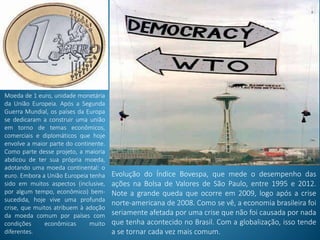 Moeda de 1 euro, unidade monetária
da União Europeia. Após a Segunda
Guerra Mundial, os países da Europa
se dedicaram a construir uma união
em torno de temas econômicos,
comerciais e diplomáticos que hoje
envolve a maior parte do continente.
Como parte desse projeto, a maioria
abdicou de ter sua própria moeda,
adotando uma moeda continental: o
euro. Embora a União Europeia tenha
sido em muitos aspectos (inclusive,
por algum tempo, econômico) bem-
sucedida, hoje vive uma profunda
crise, que muitos atribuem à adoção
da moeda comum por países com
condições econômicas muito
diferentes.
Evolução do Índice Bovespa, que mede o desempenho das
ações na Bolsa de Valores de São Paulo, entre 1995 e 2012.
Note a grande queda que ocorre em 2009, logo após a crise
norte-americana de 2008. Como se vê, a economia brasileira foi
seriamente afetada por uma crise que não foi causada por nada
que tenha acontecido no Brasil. Com a globalização, isso tende
a se tornar cada vez mais comum.
 
