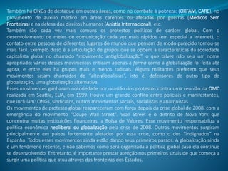 Também há ONGs de destaque em outras áreas, como no combate à pobreza: (OXFAM, CARE), no
provimento de auxílio médico em áreas carentes ou afetadas por guerras (Médicos Sem
Fronteiras) e na defesa dos direitos humanos (Anistia Internacional), etc.
Também são cada vez mais comuns os protestos políticos de caráter global. Com o
desenvolvimento de meios de comunicação cada vez mais rápidos (em especial a internet), o
contato entre pessoas de diferentes lugares do mundo que pensam de modo parecido tornou-se
mais fácil. Exemplo disso é a articulação de grupos que se opõem a características da sociedade
capitalista global no chamado “movimento antiglobalização”, o que talvez não seja um nome
apropriado: vários desses movimentos criticam apenas a forma como a globalização foi feita até
agora, e entre eles há grupos mais e menos radicais. Alguns militantes preferem que seus
movimentos sejam chamados de “alterglobalistas”, isto é, defensores de outro tipo de
globalização, uma globalização alternativa.
Esses movimentos ganharam notoriedade por ocasião dos protestos contra uma reunião da OMC
realizada em Seattle, EUA, em 1999. Houve um grande conflito entre policiais e manifestantes,
que incluíam: ONGs, sindicatos, outros movimentos sociais, socialistas e anarquistas.
Os movimentos de protesto global reapareceram com força depois da crise global de 2008, com a
emergência do movimento “Ocupe Wall Street”. Wall Street é o distrito de Nova York que
concentra muitas instituições financeiras, a Bolsa de Valores. Esse movimento responsabiliza a
política econômica neoliberal ou globalização pela crise de 2008. Outros movimentos surgiram
principalmente em países fortemente afetados por essa crise, como o dos “indignados” na
Espanha. Todos esses movimentos ainda estão dando seus primeiros passos. A globalização ainda
é um fenômeno recente, e não sabemos como será organizada a política global caso ela continue
se desenvolvendo. Entretanto, é importante prestar atenção nos primeiros sinais de que começa a
surgir uma política que atua através das fronteiras dos Estados.
 
