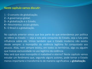 Neste capítulo vamos discutir:
1 - O conceito de globalização;
2 - A governança global;
3 - A globalização e o Estado;
4 – Movimentos sociais globais;
5 - O Brasil e a globalização.
No capítulo anterior vimos que boa parte do que entendemos por política
se refere ao Estado — seja a luta pela conquista do Estado, seja a luta pela
influência sobre ele. Vimos também que o Estado moderno não existiu
desde sempre: o monopólio da violência legítima foi conquistado aos
poucos. Aliás, nem sempre existiu, em todos os territórios, algo ou alguém
que tivesse exclusividade no uso legítimo da violência.
Mas será que esse monopólio é inabalável e eterno? Neste capítulo vamos
estudar um fenômeno que, segundo alguns autores, pode tornar o Estado
menos importante e transformá-lo de maneira significativa: a globalização.
 
