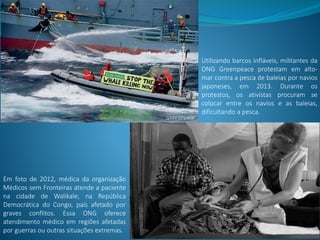 Utilizando barcos infláveis, militantes da
ONG Greenpeace protestam em alto-
mar contra a pesca de baleias por navios
japoneses, em 2013. Durante os
protestos, os ativistas procuram se
colocar entre os navios e as baleias,
dificultando a pesca.
Em foto de 2012, médica da organização
Médicos sem Fronteiras atende a paciente
na cidade de Walikale, na República
Democrática do Congo, país afetado por
graves conflitos. Essa ONG oferece
atendimento médico em regiões afetadas
por guerras ou outras situações extremas.
 