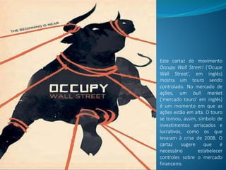 Este cartaz do movimento
Occupy Wall Street! (‘Ocupe
Wall Street’, em inglês)
mostra um touro sendo
controlado. No mercado de
ações, um bull market
(‘mercado touro’ em inglês)
é um momento em que as
ações estão em alta. O touro
se tornou, assim, símbolo de
investimentos arriscados e
lucrativos, como os que
levaram à crise de 2008. O
cartaz sugere que é
necessário estabelecer
controles sobre o mercado
financeiro.
 