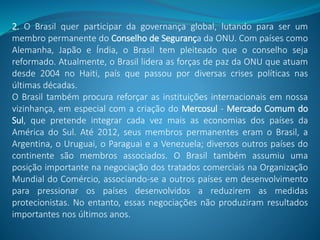 2. O Brasil quer participar da governança global, lutando para ser um
membro permanente do Conselho de Segurança da ONU. Com países como
Alemanha, Japão e Índia, o Brasil tem pleiteado que o conselho seja
reformado. Atualmente, o Brasil lidera as forças de paz da ONU que atuam
desde 2004 no Haiti, país que passou por diversas crises políticas nas
últimas décadas.
O Brasil também procura reforçar as instituições internacionais em nossa
vizinhança, em especial com a criação do Mercosul - Mercado Comum do
Sul, que pretende integrar cada vez mais as economias dos países da
América do Sul. Até 2012, seus membros permanentes eram o Brasil, a
Argentina, o Uruguai, o Paraguai e a Venezuela; diversos outros países do
continente são membros associados. O Brasil também assumiu uma
posição importante na negociação dos tratados comerciais na Organização
Mundial do Comércio, associando-se a outros países em desenvolvimento
para pressionar os países desenvolvidos a reduzirem as medidas
protecionistas. No entanto, essas negociações não produziram resultados
importantes nos últimos anos.
 