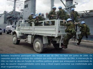 Soldados brasileiros participam das forças de paz da ONU no Haiti em junho de 2006. Os
capacetes azuis são o símbolo dos soldados que estão sob orientação da ONU. A intervenção da
ONU no Haiti se deu em função de conflitos políticos graves que ameaçavam a estabilidade do
país. Ao assumir responsabilidades como essa, o Brasil espera aumentar sua credibilidade para
atuar na governança global.
 