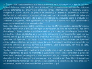 3. É importante notar que devido aos imensos recursos naturais que possui, o Brasil é palco de
lutas globais pela preservação do meio ambiente. Isso constantemente cria tensões entre os
grupos defensores da preservação ambiental (ONGs internacionais e nacionais, grupos
indígenas e outros setores da população brasileira) e interesses econômicos nacionais
(latifundiários, garimpeiros, empresas mineradoras, etc.). A grande importância global da
agricultura brasileira também põe o país em evidência, na discussão sobre a produção de
alimentos transgênicos. Parte significativa da luta política brasileira atual pode ser entendida
como tentativas de enfrentar esses desafios.
Isso é mais óbvio no debate sobre economia, em que os diferentes partidos apresentam vários
projetos visando tirar o Brasil da condição de fornecedor de mão de obra barata. Boa parte
dos debates políticos brasileiros se refere a medidas que podem ser tomadas para desenvolver
a indústria, reduzir obstáculos ao crescimento econômico e, principalmente, fazer isso ao
mesmo tempo que se enfrentam dois problemas históricos: a pobreza e a desigualdade. A
questão é difícil porque, como em todo problema político importante, nem sempre é possível
atingir todos os objetivos ao mesmo tempo: às vezes é necessário sacrificar o crescimento em
nome do combate à pobreza; às vezes é o contrário. Cabe à população, por meio do voto,
decidir qual a melhor opção em cada momento.
Também cresce no cenário brasileiro a preocupação com o meio ambiente. Um dos debates
mais importantes do país no momento é justamente sobre como aproveitar o potencial
econômico brasileiro sem degradar o meio ambiente. Não há consenso sobre como fazer isso
da melhor forma, e é provável que, novamente, seja necessário sacrificar diferentes objetivos
em diferentes momentos: às vezes será necessário sacrificar o crescimento ou meio ambiente?
Novamente, caberá aos eleitores saberem quando fazer o quê.
 