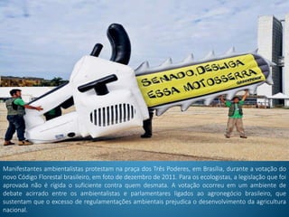 Manifestantes ambientalistas protestam na praça dos Três Poderes, em Brasília, durante a votação do
novo Código Florestal brasileiro, em foto de dezembro de 2011. Para os ecologistas, a legislação que foi
aprovada não é rígida o suficiente contra quem desmata. A votação ocorreu em um ambiente de
debate acirrado entre os ambientalistas e parlamentares ligados ao agronegócio brasileiro, que
sustentam que o excesso de regulamentações ambientais prejudica o desenvolvimento da agricultura
nacional.
 