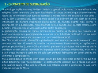 1 - O CONCEITO DE GLOBALIZAÇÃO
O sociólogo inglês Anthony Giddens definiu a globalização como “a intensificação de
relações sociais mundiais que ligam localidades distantes de modo que acontecimentos
locais são influenciados por eventos ocorridos a muitas milhas de distância, e vice-versa”.
Isto é, com a globalização, cada vez mais coisas que ocorrem em um lugar do mundo
influenciam de maneira importante outras partes do mundo; quanto mais intensa e
abrangente for a globalização, mais integrado será o mundo, mais contato teremos com
pessoas, produtos e ideias vindos de outras partes do planeta.
A globalização ocorreu em vários momentos da história. A chegada dos europeus às
Américas transformou profundamente o mundo todo. A história do Brasil é um exemplo
de globalização, estruturada para servir ao mercado internacional.
Nas últimas décadas do século XX, a globalização iniciou um processo de aceleração que
continua até hoje. O comércio mundial se desenvolveu imensamente, e regiões com
grandes populações (como a China e a Índia) passaram a participar intensamente dessa
atividade. Muitos países reduziram os impostos sobre produtos importados, inclusive o
Brasil, o que inundou o cotidiano do país com produtos fabricados em outros países, de
alimentos a computadores.
Mas a globalização vai muito além disso: alguns produtos são feitos de tal forma que fica
difícil determinar sua “nacionalidade”: é perfeitamente possível que a roupa que você
está usando agora tenha sido desenhada nos Estados Unidos e produzida na Ásia com
matérias-primas da África.
 