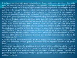 É fácil perceber o lado positivo da globalização econômica: poder comprar produtos do mundo
todo, por exemplo. Mas a globalização econômica também tem consequências perigosas: gera
desigualdade entre países que participam diferentemente do processo. Por exemplo, a roupa
que você veste, boa parte do dinheiro que você pagou por ela foi para a empresa dos Estados
Unidos, que controla o processo, encomendando a matéria-prima e contratando os
trabalhadores asiáticos (que ganham, em média, muito menos do que os norte-americanos). É
assim que a globalização pode levar ao aumento das desigualdades entre países ricos e pobres.
Nas últimas décadas, a economia de alguns países que eram muito pobres (China, Índia, Coreia
do Sul, etc.) cresceu numa velocidade espantosa. Porém, não sabemos se os outros países
pobres serão capazes de fazer o mesmo ou se ficarão cada vez mais para trás. Além disso, como
cada vez mais os países dependem uns dos outros para comprar e para vender, uma crise
localizada pode se espalhar e afetar dramaticamente países muito distantes. Em 2008, a crise
nos EUA afetou o mundo todo, pois seu comércio compra boa parte do que se produz pelo
mundo, inclusive do Brasil. Mesmo crises em países menos ricos, como o México ou a Rússia,
nos anos 1990, afetaram a economia brasileira, pois geraram incertezas sobre o futuro da
economia mundial.
A globalização não é apenas econômica, ela atinge aspectos da religião, esportes, cultura. E boa
parte dos fenômenos culturais globais é comercializada por empresas localizadas em países
ricos.
A crescente importância dos problemas globais coloca uma questão importante: quem é
responsável por resolvê-los? Não há um governo do mundo, não há um Estado Global. Podemos
contar que cada país vai fazer sua parte para resolver os problemas globais? E se cada país
preferir deixar que os outros resolvam? Essas questões estão entre os mais importantes desafios
políticos modernos.
 