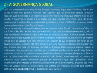 2 - A GOVERNANÇA GLOBAL
Uma das características principais dos Estados modernos é que eles são vários: não há um
Estado Global, um governo mundial. Isso significa que os diferentes Estados precisam
negociar suas diferenças e se organizar para enfrentar problemas que afetem mais de um
Estado. A governança global é o processo em que Estados diferentes, além de outros
movimentos e instituições internacionais, negociam e criam instituições e regras globais
para regulamentar as relações entre eles.
Em certo sentido, o sistema internacional se parece com o “estado de natureza” descrito
por Thomas Hobbes: embora em cada território haja uma autoridade reconhecida, não há
uma autoridade reconhecida que subordine os diversos Estados. Não por acaso, Hobbes
influenciou muitos autores que estudam as relações internacionais. Entretanto, ao mesmo
tempo que os Estados não têm interesse em abdicar de sua soberania em favor de um
governo mundial, também não têm interesse em uma “guerra de todos contra todos”. Por
isso, embora não haja um governo mundial, os Estados desenvolveram algumas regras e
instituições para garantir um mínimo de convivência pacífica. A formação dos Estados
Nacionais produziu um sistema internacional que se baseia na competição entre os Estados
e no reconhecimento da autoridade de cada Estado dentro de seu território. O sistema de
Westfália ficou assim conhecido porque se considera que seus princípios foram
reconhecidos pelo Tratado de Münster, assinado em 1648, que encerrou a Guerra dos Trinta
Anos na Europa. Entre as características do sistema de Westfália, descrito pelo cientista
político inglês David Held (1951-), destacamos as seguintes:
 
