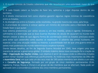 1. O mundo consiste de Estados soberanos que não reconhecem uma autoridade maior do que
eles.
2. A cada Estado cabem as funções de fazer leis, aplicá-las e julgar disputas dentro de seu
território.
3. O direito internacional tem como objetivo garantir algumas regras mínimas de coexistência
entre os Estados.
4. As divergências entre os Estados serão resolvidas, na grande maioria das vezes, pela força.
5. A prioridade do sistema é colocar apenas um mínimo de restrições para a liberdade de cada
Estado fazer o que quiser.
Esse sistema predominou por vários séculos e, em boa medida, ainda é vigente. Entretanto, o
sofrimento e a destruição que as duas Guerras Mundiais do século XX causaram no mundo todo
fizeram crescer a ideia de que alguma forma de coordenação entre os Estados precisava existir,
para evitar que catástrofes como aquelas se repetissem. O advento das armas nucleares, em
especial, criou uma situação inédita na História: a possibilidade real de que uma guerra entre os
países mais poderosos do mundo exterminasse a espécie humana.
Diante desses desafios, ao fim da Segunda Guerra Mundial em 1945, teve origem uma nova
maneira de pensar a governança global. O símbolo máximo dessa nova concepção foi a criação da
ONU - Organização das Nações Unidas, cujo objetivo é servir de espaço onde os diferentes Estados
podem tentar resolver suas diferenças pacificamente. As instâncias mais importantes da ONU são
a Assembleia Geral, em que cada um dos seus mais de 190 países-membros tem direito a um voto,
e o Conselho de Segurança, formado por um grupo de cinco membros permanentes (EUA,
Inglaterra, França, Rússia e China) e um grupo de dez membros que se alternam. Nada pode ser
aprovado sem a concordância unânime dos cinco membros permanentes.
 