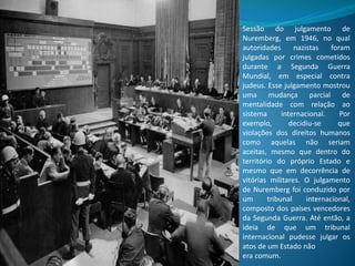 Sessão do julgamento de
Nuremberg, em 1946, no qual
autoridades nazistas foram
julgadas por crimes cometidos
durante a Segunda Guerra
Mundial, em especial contra
judeus. Esse julgamento mostrou
uma mudança parcial de
mentalidade com relação ao
sistema internacional. Por
exemplo, decidiu-se que
violações dos direitos humanos
como aquelas não seriam
aceitas, mesmo que dentro do
território do próprio Estado e
mesmo que em decorrência de
vitórias militares. O julgamento
de Nuremberg foi conduzido por
um tribunal internacional,
composto dos países vencedores
da Segunda Guerra. Até então, a
ideia de que um tribunal
internacional pudesse julgar os
atos de um Estado não
era comum.
 