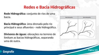 Redes e Bacia Hidrográficas
Rede Hidrográfica: conjunto de rios de uma
bacia.
Bacia Hidrográfica: área drenada pelo rio
principal e seus afluentes - rede hidrográfica.
Divisores de águas: elevações no terreno de
limitam as bacias hidrográficas, separando
uma de outra.
Página 123
 