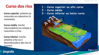 Curso dos rios
Curso superior: próximo às
nascentes ou cabeceiras (à
montante).
Curso médio: trecho
intermediário em relação à
nascentes e à foz.
Curso inferior: trecho
próximo à foz ou à
desembocadura dos rios (à
jusante)
Página 123
 