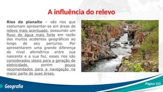 A influência do relevo
Rios de planalto – são rios que
costumam apresentar-se em áreas de
relevo mais acentuado, possuindo um
fluxo de água mais forte em razão
dos muitos acidentes geográficos ao
longo de seu percurso. Por
apresentarem uma grande diferença
de nível altimétrico entre sua
nascente e a sua foz, esses rios são
considerados ideais para a geração de
eletricidade, porém pouco
recomendados para a navegação na
maior parte de suas áreas.
Página 123
 