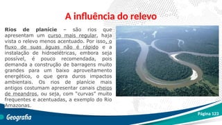 A influência do relevo
Rios de planície – são rios que
apresentam um curso mais regular, haja
vista o relevo menos acentuado. Por isso, o
fluxo de suas águas não é rápido e a
instalação de hidroelétricas, embora seja
possível, é pouco recomendada, pois
demanda a construção de barragens muito
grandes para um baixo aproveitamento
energético, o que gera duros impactos
ambientais. Os rios de planície mais
antigos costumam apresentar canais cheios
de meandros, ou seja, com “curvas” muito
frequentes e acentuadas, a exemplo do Rio
Amazonas.
Página 123
 