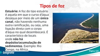Estuário: A foz do tipo estuário
é aquela em que o curso d'água
deságua por meio de um único
canal, não havendo nenhuma
outra ramificação, ou seja, uma
ligação direta com o corpo
d'água no qual desembocará. É
característico de locais
onde não há
depósito/acumulação de
sedimentos. Exemplo: Rio
Congo, na África.
Tipos de foz
Página 124
 