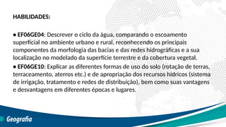 HABILIDADES:
• EF06GE04: Descrever o ciclo da água, comparando o escoamento
superficial no ambiente urbano e rural, reconhecendo os principais
componentes da morfologia das bacias e das redes hidrográficas e a sua
localização no modelado da superfície terrestre e da cobertura vegetal.
• EF06GE10: Explicar as diferentes formas de uso do solo (rotação de terras,
terraceamento, aterros etc.) e de apropriação dos recursos hídricos (sistema
de irrigação, tratamento e redes de distribuição), bem como suas vantagens
e desvantagens em diferentes épocas e lugares.
 