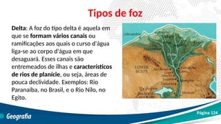 Delta: A foz do tipo delta é aquela em
que se formam vários canais ou
ramificações aos quais o curso d'água
liga-se ao corpo d'água em que
desaguará. Esses canais são
entremeados de ilhas e característicos
de rios de planície, ou seja, áreas de
pouca declividade. Exemplos: Rio
Paranaíba, no Brasil, e o Rio Nilo, no
Egito.
Tipos de foz
Página 124
 