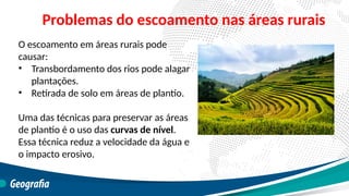 O escoamento em áreas rurais pode
causar:
• Transbordamento dos rios pode alagar
plantações.
• Retirada de solo em áreas de plantio.
Uma das técnicas para preservar as áreas
de plantio é o uso das curvas de nível.
Essa técnica reduz a velocidade da água e
o impacto erosivo.
Problemas do escoamento nas áreas rurais
 