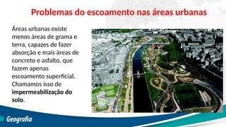 Áreas urbanas existe
menos áreas de grama e
terra, capazes de fazer
absorção e mais áreas de
concreto e asfalto, que
fazem apenas
escoamento superficial.
Chamamos isso de
impermeabilização do
solo.
Problemas do escoamento nas áreas urbanas
 