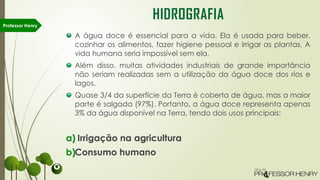 A água doce é essencial para a vida. Ela é usada para beber,
cozinhar os alimentos, fazer higiene pessoal e irrigar as plantas. A
vida humana seria impossível sem ela.
Além disso, muitas atividades industriais de grande importância
não seriam realizadas sem a utilização da água doce dos rios e
lagos.
Quase 3/4 da superfície da Terra é coberta de água, mas a maior
parte é salgada (97%). Portanto, a água doce representa apenas
3% da água disponível na Terra, tendo dois usos principais:
a) Irrigação na agricultura
b)Consumo humano
Professor Henry
HIDROGRAFIA
 