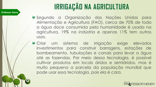 Segundo a Organização das Nações Unidas para
Alimentação e Agricultura (FAO), cerca de 70% de toda
a água doce consumida pela humanidade é usada na
agricultura, 19% na indústria e apenas 11% tem outros
usos.
Criar um sistema de irrigação exige elevados
investimentos para construir barragens, estações de
bombeamento, tubulações e canais para levar a água
até as fazendas. Por meio dessa tecnologia, é possível
cultivar produtos em locais áridos e semiáridos, mas é
muito pequena a parcela da população mundial que
pode usar essa tecnologia, pois ela é cara.
Professor Henry
IRRIGAÇÃO NA AGRICULTURA
 