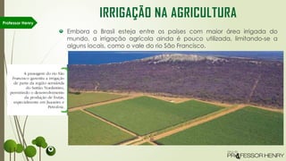 Embora o Brasil esteja entre os países com maior área irrigada do
mundo, a irrigação agrícola ainda é pouco utilizada, limitando-se a
alguns locais, como o vale do rio São Francisco.
Professor Henry
IRRIGAÇÃO NA AGRICULTURA
 