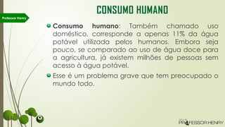 Consumo humano: Também chamado uso
doméstico, corresponde a apenas 11% da água
potável utilizada pelos humanos. Embora seja
pouco, se comparado ao uso de água doce para
a agricultura, já existem milhões de pessoas sem
acesso à água potável.
Esse é um problema grave que tem preocupado o
mundo todo.
Professor Henry
CONSUMO HUMANO
 